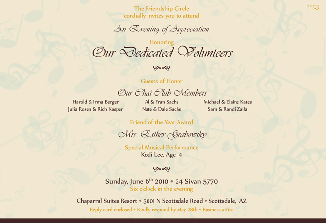 The Friendship Circle cordially invites you to attend An Evening of Appreciation Honoring Our Dedicated Volunteers Guests of Honor Our Chai Club Members Friend of the Year Award Mrs. Esther Grabowsky Special Musical Performance Kodi Lee, Age 14 Sunday, June 6th 2010 • 24 Sivan 5770 Six o’clock in the evening Chaparral Suites Resort • 5001 N Scottsdale Road • Scottsdale, AZ Reply card enclosed • Kindly respond by May 28th • Business attire